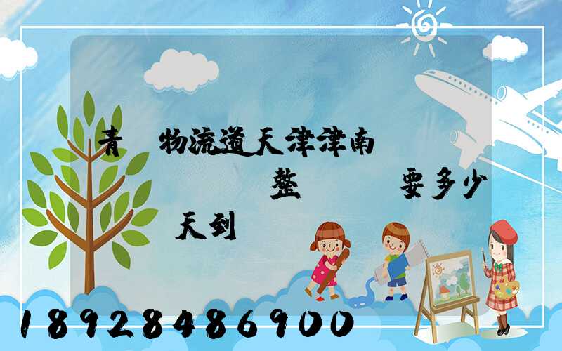 青島物流道天津津南區(qū)。整車運輸要多少錢,幾天到貨。